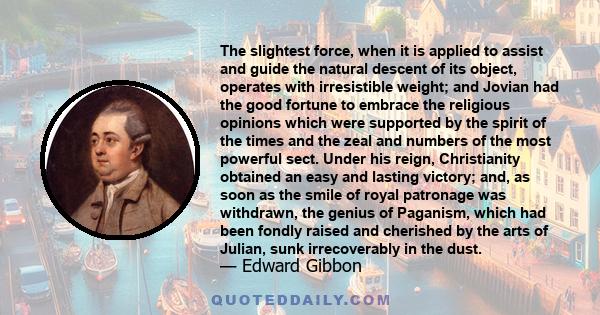 The slightest force, when it is applied to assist and guide the natural descent of its object, operates with irresistible weight; and Jovian had the good fortune to embrace the religious opinions which were supported by 