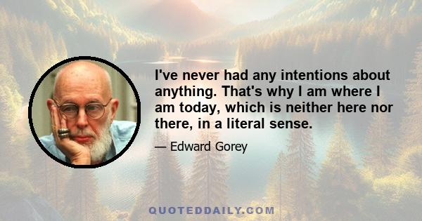 I've never had any intentions about anything. That's why I am where I am today, which is neither here nor there, in a literal sense.