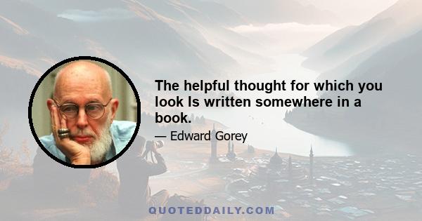 The helpful thought for which you look Is written somewhere in a book.