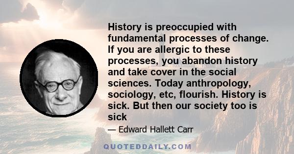 History is preoccupied with fundamental processes of change. If you are allergic to these processes, you abandon history and take cover in the social sciences. Today anthropology, sociology, etc, flourish. History is