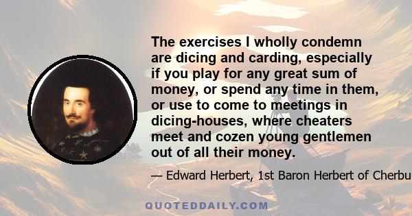 The exercises I wholly condemn are dicing and carding, especially if you play for any great sum of money, or spend any time in them, or use to come to meetings in dicing-houses, where cheaters meet and cozen young