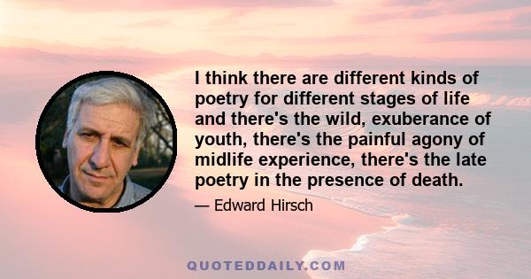 I think there are different kinds of poetry for different stages of life and there's the wild, exuberance of youth, there's the painful agony of midlife experience, there's the late poetry in the presence of death.