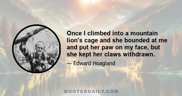 Once I climbed into a mountain lion's cage and she bounded at me and put her paw on my face, but she kept her claws withdrawn.