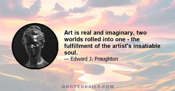 Art is real and imaginary, two worlds rolled into one - the fulfillment of the artist's insatiable soul.