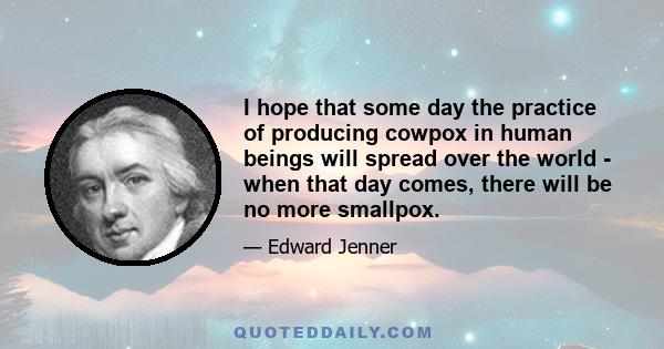 I hope that some day the practice of producing cowpox in human beings will spread over the world - when that day comes, there will be no more smallpox.