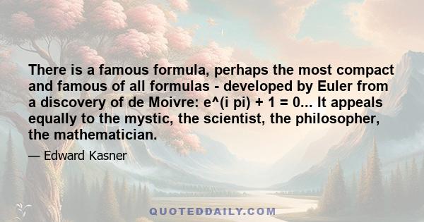 There is a famous formula, perhaps the most compact and famous of all formulas - developed by Euler from a discovery of de Moivre: e^(i pi) + 1 = 0... It appeals equally to the mystic, the scientist, the philosopher,