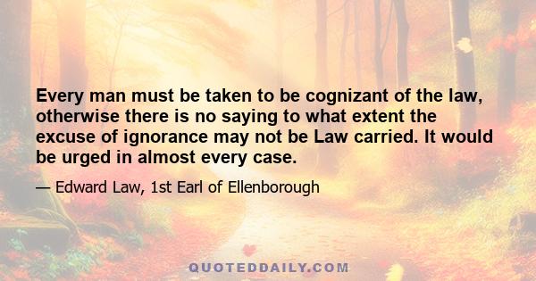 Every man must be taken to be cognizant of the law, otherwise there is no saying to what extent the excuse of ignorance may not be Law carried. It would be urged in almost every case.