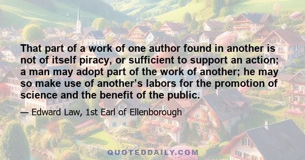 That part of a work of one author found in another is not of itself piracy, or sufficient to support an action; a man may adopt part of the work of another; he may so make use of another’s labors for the promotion of