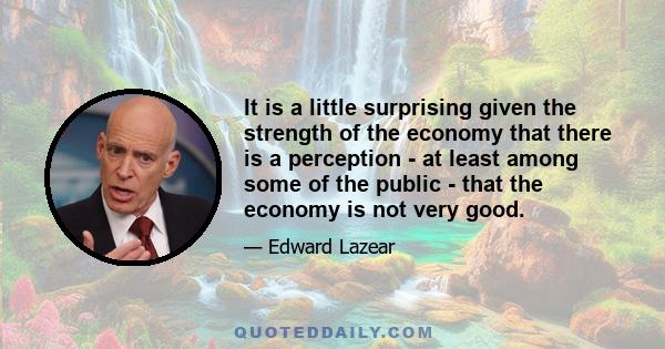 It is a little surprising given the strength of the economy that there is a perception - at least among some of the public - that the economy is not very good.