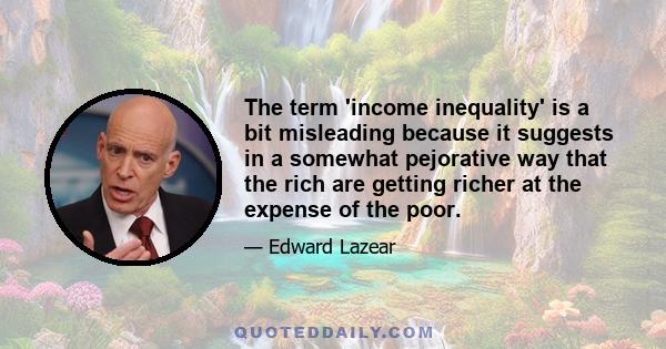 The term 'income inequality' is a bit misleading because it suggests in a somewhat pejorative way that the rich are getting richer at the expense of the poor.