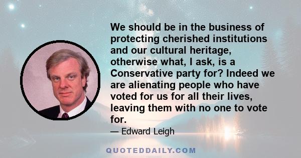 We should be in the business of protecting cherished institutions and our cultural heritage, otherwise what, I ask, is a Conservative party for? Indeed we are alienating people who have voted for us for all their lives, 