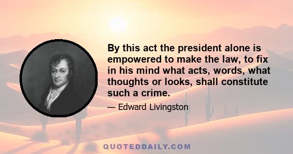 By this act the president alone is empowered to make the law, to fix in his mind what acts, words, what thoughts or looks, shall constitute such a crime.