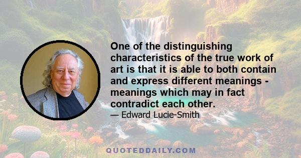 One of the distinguishing characteristics of the true work of art is that it is able to both contain and express different meanings - meanings which may in fact contradict each other.