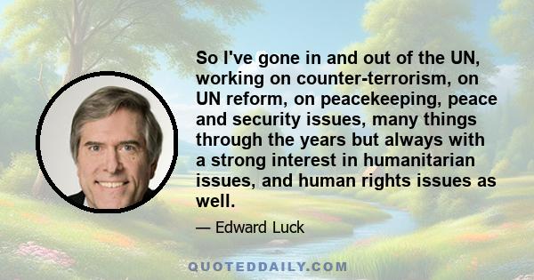 So I've gone in and out of the UN, working on counter-terrorism, on UN reform, on peacekeeping, peace and security issues, many things through the years but always with a strong interest in humanitarian issues, and