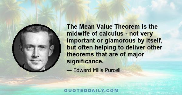 The Mean Value Theorem is the midwife of calculus - not very important or glamorous by itself, but often helping to deliver other theorems that are of major significance.