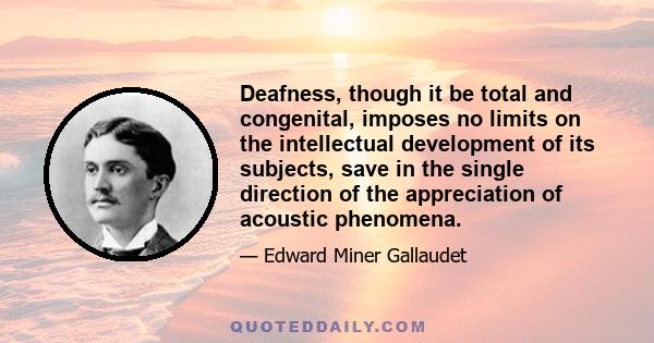 Deafness, though it be total and congenital, imposes no limits on the intellectual development of its subjects, save in the single direction of the appreciation of acoustic phenomena.