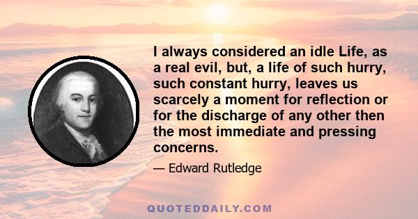 I always considered an idle Life, as a real evil, but, a life of such hurry, such constant hurry, leaves us scarcely a moment for reflection or for the discharge of any other then the most immediate and pressing