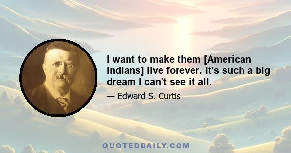 I want to make them [American Indians] live forever. It's such a big dream I can't see it all.