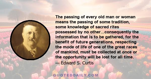 The passing of every old man or woman means the passing of some tradition, some knowledge of sacred rites possessed by no other...consequently the information that is to be gathered, for the benefit of future