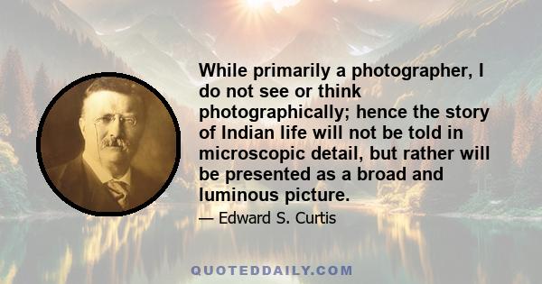 While primarily a photographer, I do not see or think photographically; hence the story of Indian life will not be told in microscopic detail, but rather will be presented as a broad and luminous picture.