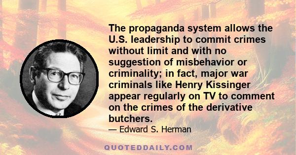 The propaganda system allows the U.S. Ieadership to commit crimes without limit and with no suggestion of misbehavior or criminality; in fact, major war criminals like Henry Kissinger appear regularly on TV to comment