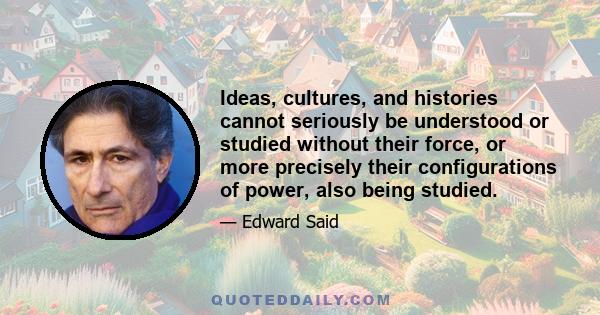 Ideas, cultures, and histories cannot seriously be understood or studied without their force, or more precisely their configurations of power, also being studied.