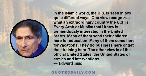 In the Islamic world, the U.S. is seen in two quite different ways. One view recognizes what an extraordinary country the U.S. is. Every Arab or Muslim that I know is tremendously interested in the United States. Many