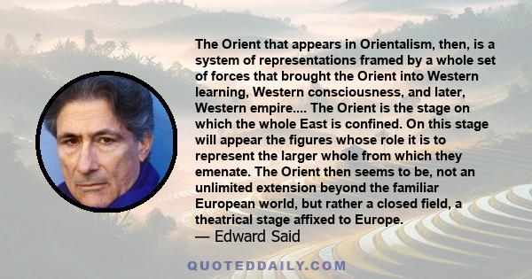 The Orient that appears in Orientalism, then, is a system of representations framed by a whole set of forces that brought the Orient into Western learning, Western consciousness, and later, Western empire.... The Orient 