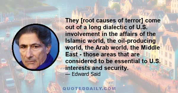 They [root causes of terror] come out of a long dialectic of U.S. involvement in the affairs of the Islamic world, the oil-producing world, the Arab world, the Middle East - those areas that are considered to be