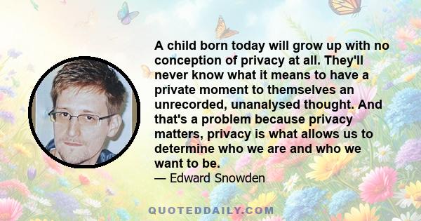 A child born today will grow up with no conception of privacy at all. They'll never know what it means to have a private moment to themselves an unrecorded, unanalysed thought. And that's a problem because privacy