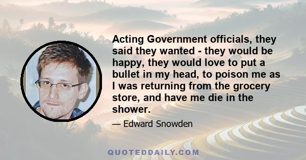 Acting Government officials, they said they wanted - they would be happy, they would love to put a bullet in my head, to poison me as I was returning from the grocery store, and have me die in the shower.