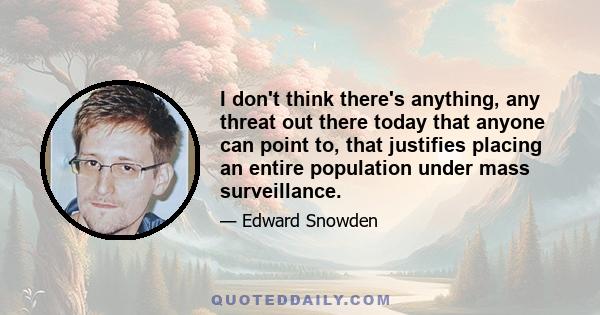 I don't think there's anything, any threat out there today that anyone can point to, that justifies placing an entire population under mass surveillance.