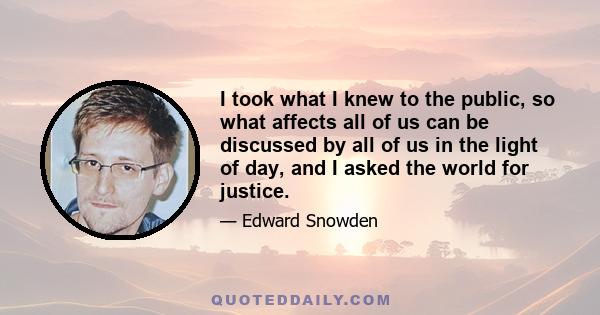 I took what I knew to the public, so what affects all of us can be discussed by all of us in the light of day, and I asked the world for justice.