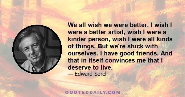 We all wish we were better. I wish I were a better artist, wish I were a kinder person, wish I were all kinds of things. But we're stuck with ourselves. I have good friends. And that in itself convinces me that I