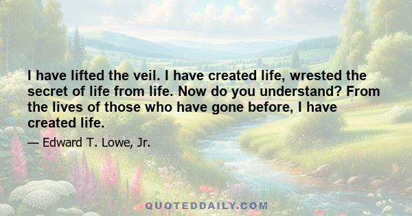 I have lifted the veil. I have created life, wrested the secret of life from life. Now do you understand? From the lives of those who have gone before, I have created life.