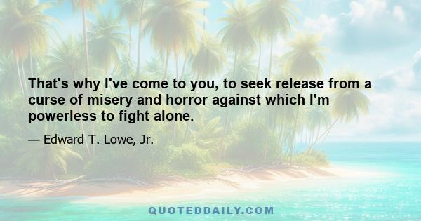 That's why I've come to you, to seek release from a curse of misery and horror against which I'm powerless to fight alone.