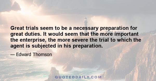 Great trials seem to be a necessary preparation for great duties. It would seem that the more important the enterprise, the more severe the trial to which the agent is subjected in his preparation.