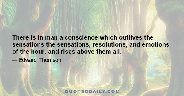 There is in man a conscience which outlives the sensations the sensations, resolutions, and emotions of the hour, and rises above them all.