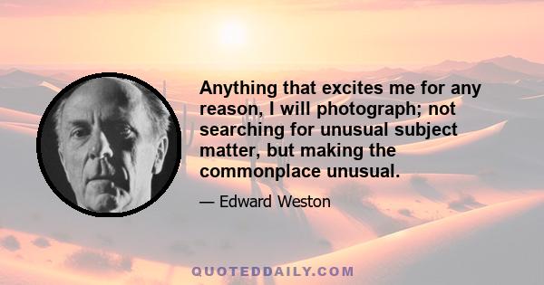 Anything that excites me for any reason, I will photograph; not searching for unusual subject matter, but making the commonplace unusual.