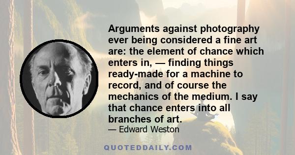 Arguments against photography ever being considered a fine art are: the element of chance which enters in, — finding things ready-made for a machine to record, and of course the mechanics of the medium. I say that