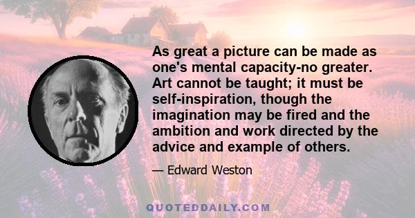 As great a picture can be made as one's mental capacity-no greater. Art cannot be taught; it must be self-inspiration, though the imagination may be fired and the ambition and work directed by the advice and example of