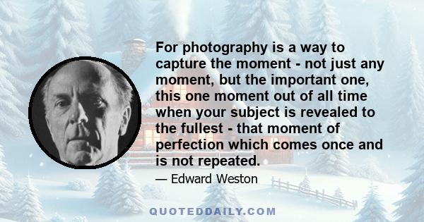 For photography is a way to capture the moment - not just any moment, but the important one, this one moment out of all time when your subject is revealed to the fullest - that moment of perfection which comes once and