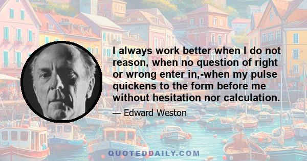 I always work better when I do not reason, when no question of right or wrong enter in,-when my pulse quickens to the form before me without hesitation nor calculation.