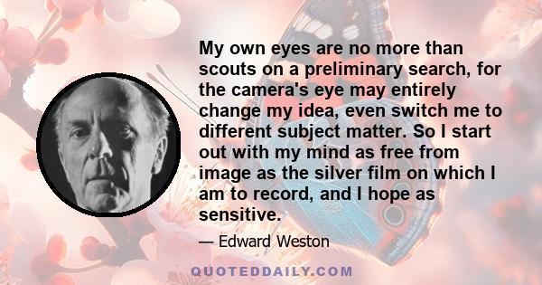 My own eyes are no more than scouts on a preliminary search, for the camera's eye may entirely change my idea, even switch me to different subject matter. So I start out with my mind as free from image as the silver