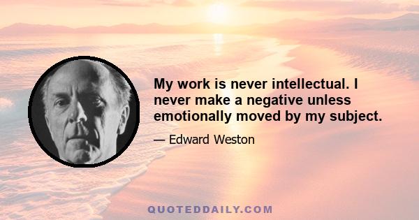 My work is never intellectual. I never make a negative unless emotionally moved by my subject.