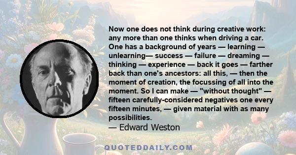 Now one does not think during creative work: any more than one thinks when driving a car. One has a background of years — learning — unlearning— success — failure — dreaming — thinking — experience — back it goes —