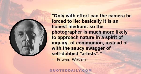 Only with effort can the camera be forced to lie: basically it is an honest medium: so the photographer is much more likely to approach nature in a spirit of inquiry, of communion, instead of with the saucy swagger of