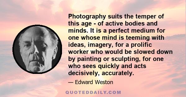 Photography suits the temper of this age - of active bodies and minds. It is a perfect medium for one whose mind is teeming with ideas, imagery, for a prolific worker who would be slowed down by painting or sculpting,