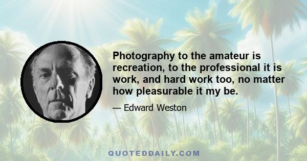 Photography to the amateur is recreation, to the professional it is work, and hard work too, no matter how pleasurable it my be.