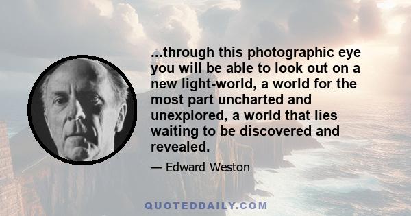 ...through this photographic eye you will be able to look out on a new light-world, a world for the most part uncharted and unexplored, a world that lies waiting to be discovered and revealed.